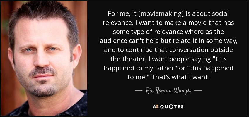 For me, it [moviemaking] is about social relevance. I want to make a movie that has some type of relevance where as the audience can't help but relate it in some way, and to continue that conversation outside the theater. I want people saying 