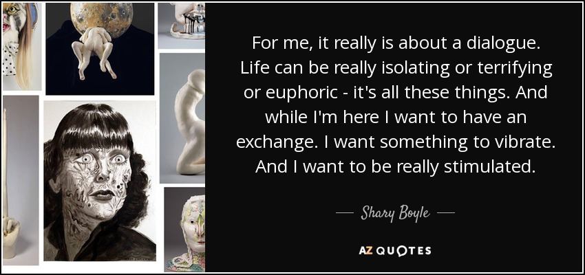 For me, it really is about a dialogue. Life can be really isolating or terrifying or euphoric - it's all these things. And while I'm here I want to have an exchange. I want something to vibrate. And I want to be really stimulated. - Shary Boyle