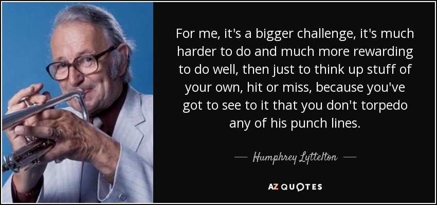 For me, it's a bigger challenge, it's much harder to do and much more rewarding to do well, then just to think up stuff of your own, hit or miss, because you've got to see to it that you don't torpedo any of his punch lines. - Humphrey Lyttelton