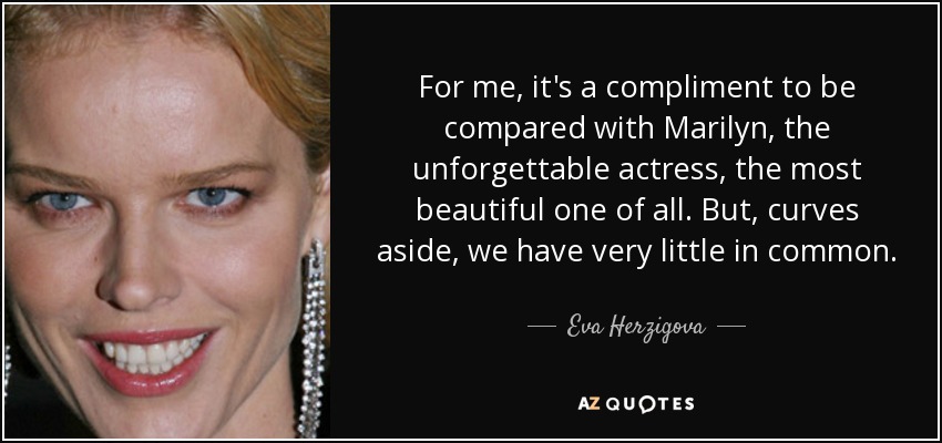 For me, it's a compliment to be compared with Marilyn, the unforgettable actress, the most beautiful one of all. But, curves aside, we have very little in common. - Eva Herzigova