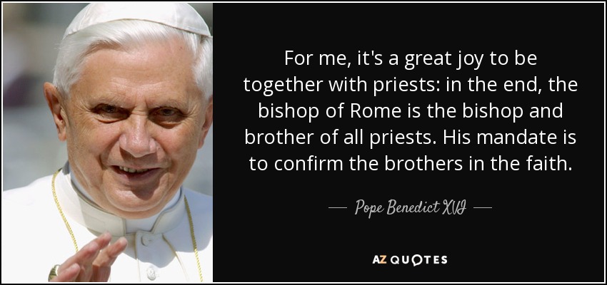For me, it's a great joy to be together with priests: in the end, the bishop of Rome is the bishop and brother of all priests. His mandate is to confirm the brothers in the faith. - Pope Benedict XVI