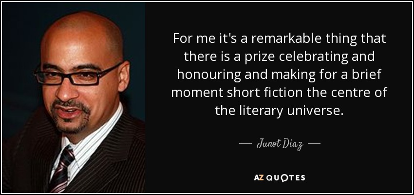 For me it's a remarkable thing that there is a prize celebrating and honouring and making for a brief moment short fiction the centre of the literary universe. - Junot Diaz