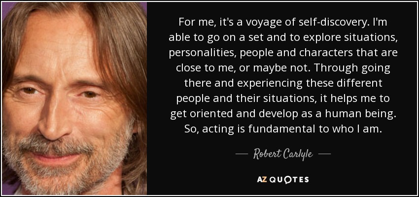 For me, it's a voyage of self-discovery. I'm able to go on a set and to explore situations, personalities, people and characters that are close to me, or maybe not. Through going there and experiencing these different people and their situations, it helps me to get oriented and develop as a human being. So, acting is fundamental to who I am. - Robert Carlyle