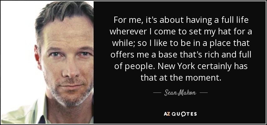 For me, it's about having a full life wherever I come to set my hat for a while; so I like to be in a place that offers me a base that's rich and full of people. New York certainly has that at the moment. - Sean Mahon