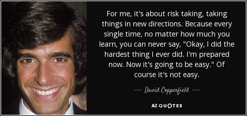 For me, it's about risk taking, taking things in new directions. Because every single time, no matter how much you learn, you can never say, 