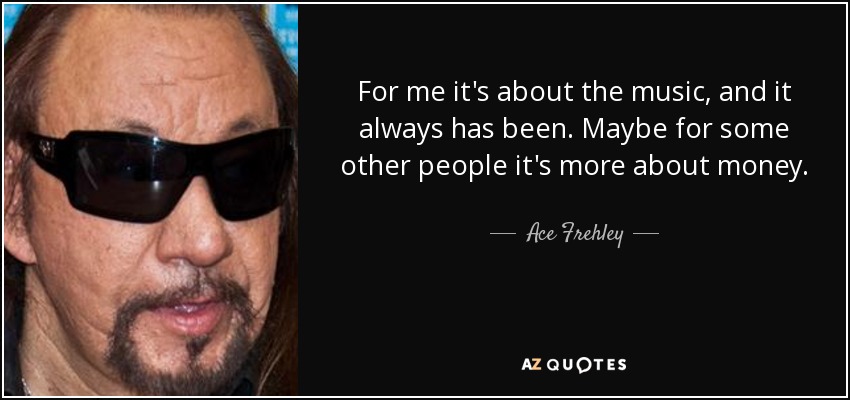 For me it's about the music, and it always has been. Maybe for some other people it's more about money. - Ace Frehley