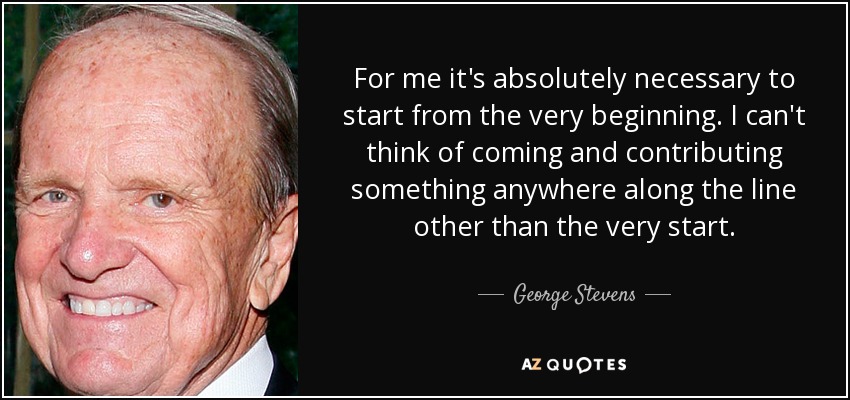 For me it's absolutely necessary to start from the very beginning. I can't think of coming and contributing something anywhere along the line other than the very start. - George Stevens