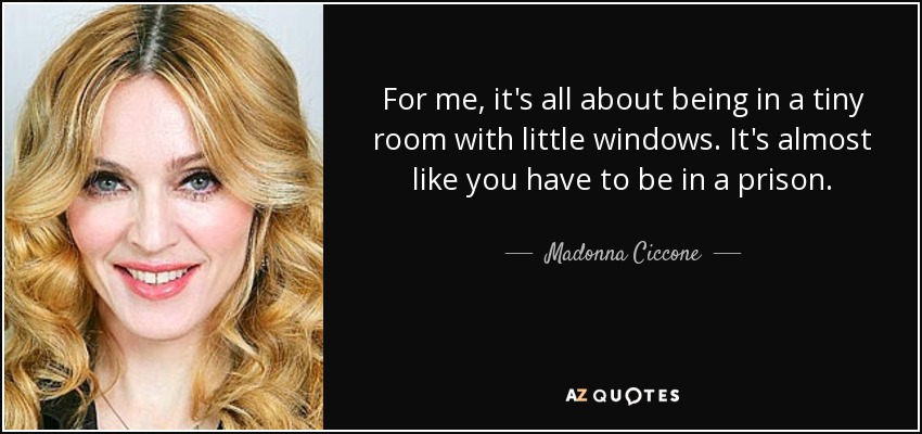 For me, it's all about being in a tiny room with little windows. It's almost like you have to be in a prison. - Madonna Ciccone