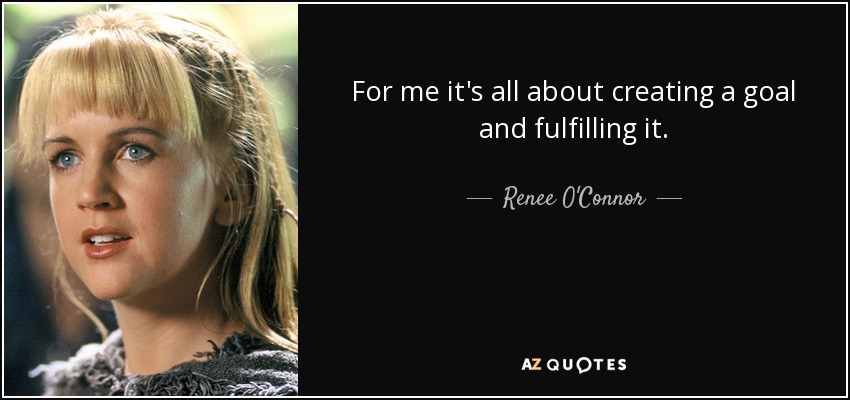 For me it's all about creating a goal and fulfilling it. - Renee O'Connor