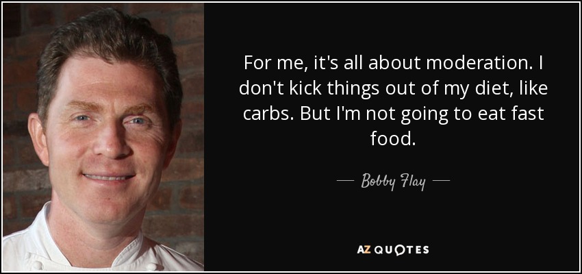 For me, it's all about moderation. I don't kick things out of my diet, like carbs. But I'm not going to eat fast food. - Bobby Flay