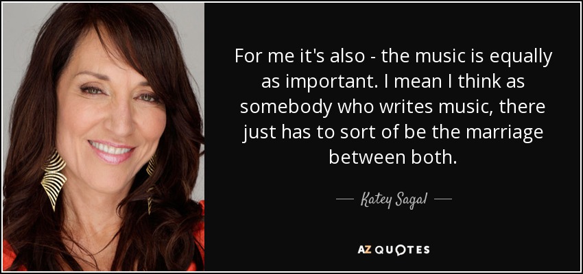 For me it's also - the music is equally as important. I mean I think as somebody who writes music, there just has to sort of be the marriage between both. - Katey Sagal