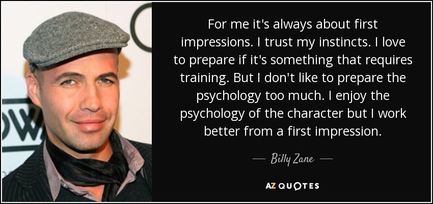 For me it's always about first impressions. I trust my instincts. I love to prepare if it's something that requires training. But I don't like to prepare the psychology too much. I enjoy the psychology of the character but I work better from a first impression. - Billy Zane