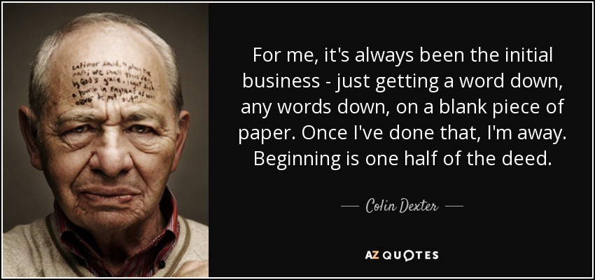 For me, it's always been the initial business - just getting a word down, any words down, on a blank piece of paper. Once I've done that, I'm away. Beginning is one half of the deed. - Colin Dexter