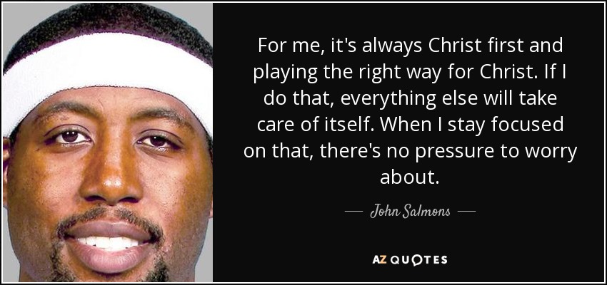 For me, it's always Christ first and playing the right way for Christ. If I do that, everything else will take care of itself. When I stay focused on that, there's no pressure to worry about. - John Salmons