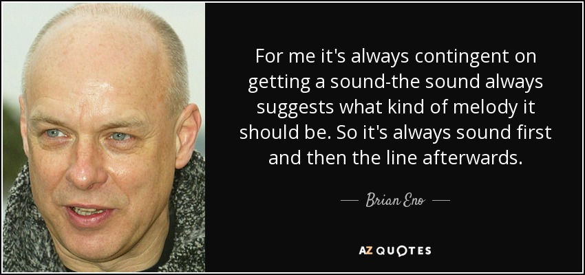 For me it's always contingent on getting a sound-the sound always suggests what kind of melody it should be. So it's always sound first and then the line afterwards. - Brian Eno