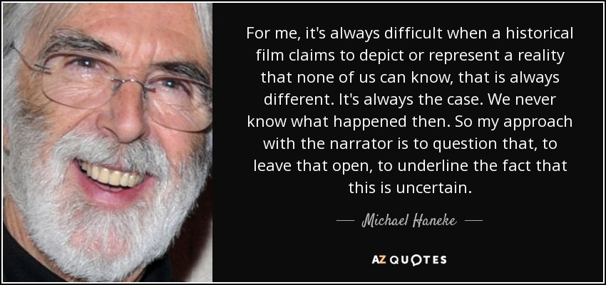For me, it's always difficult when a historical film claims to depict or represent a reality that none of us can know, that is always different. It's always the case. We never know what happened then. So my approach with the narrator is to question that, to leave that open, to underline the fact that this is uncertain. - Michael Haneke