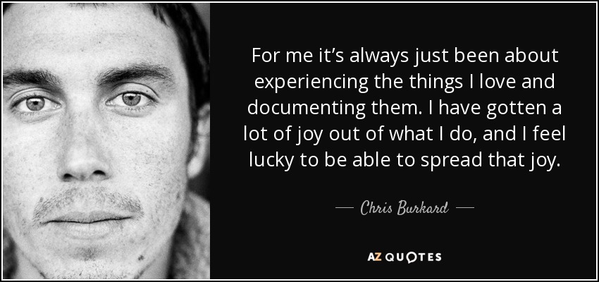 For me it’s always just been about experiencing the things I love and documenting them. I have gotten a lot of joy out of what I do, and I feel lucky to be able to spread that joy. - Chris Burkard