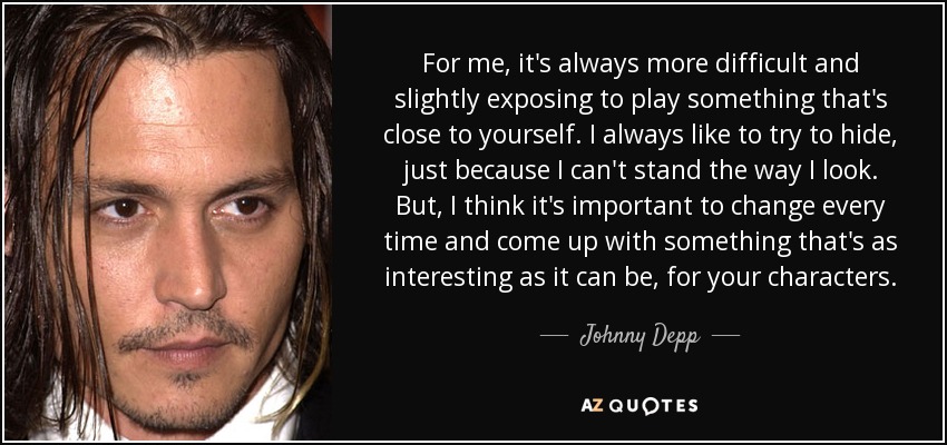 For me, it's always more difficult and slightly exposing to play something that's close to yourself. I always like to try to hide, just because I can't stand the way I look. But, I think it's important to change every time and come up with something that's as interesting as it can be, for your characters. - Johnny Depp