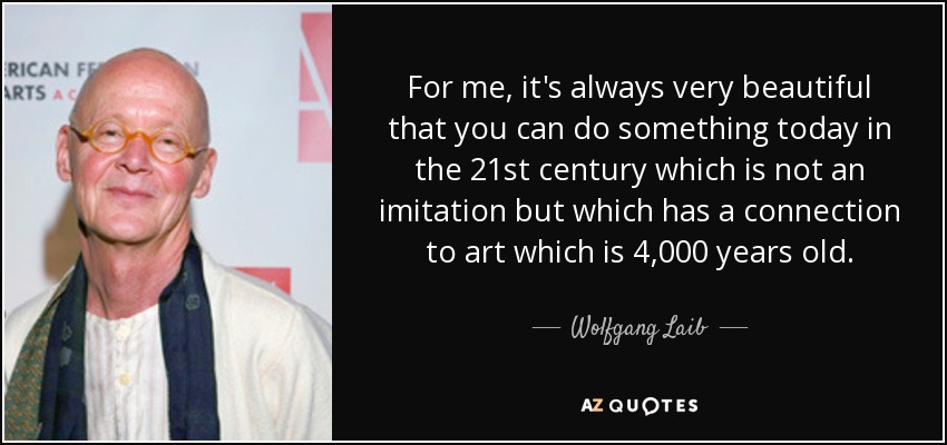 For me, it's always very beautiful that you can do something today in the 21st century which is not an imitation but which has a connection to art which is 4,000 years old. - Wolfgang Laib