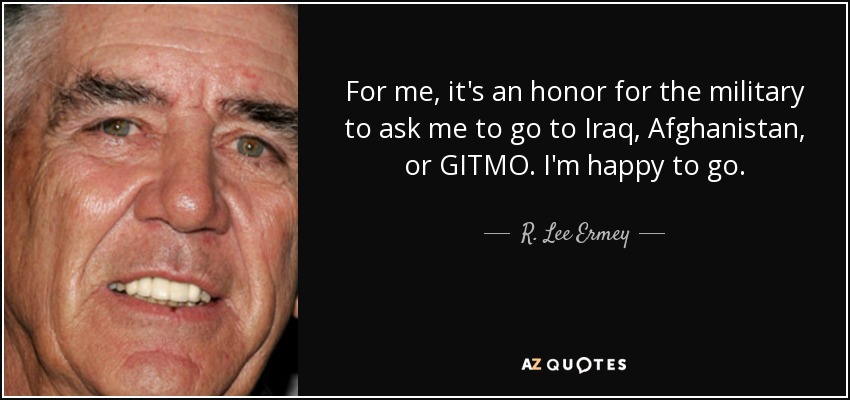 For me, it's an honor for the military to ask me to go to Iraq, Afghanistan, or GITMO. I'm happy to go. - R. Lee Ermey