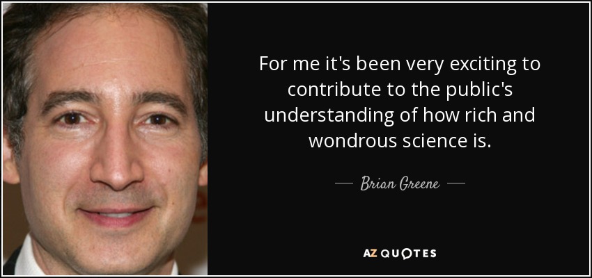 For me it's been very exciting to contribute to the public's understanding of how rich and wondrous science is. - Brian Greene