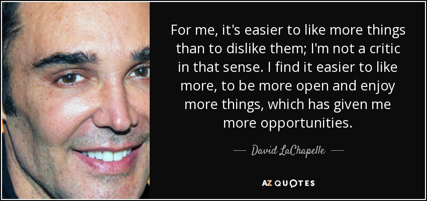 For me, it's easier to like more things than to dislike them; I'm not a critic in that sense. I find it easier to like more, to be more open and enjoy more things, which has given me more opportunities. - David LaChapelle