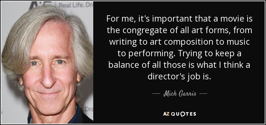 For me, it's important that a movie is the congregate of all art forms, from writing to art composition to music to performing. Trying to keep a balance of all those is what I think a director's job is. - Mick Garris