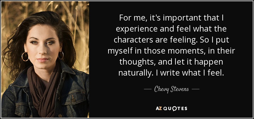 For me, it's important that I experience and feel what the characters are feeling. So I put myself in those moments, in their thoughts, and let it happen naturally. I write what I feel. - Chevy Stevens