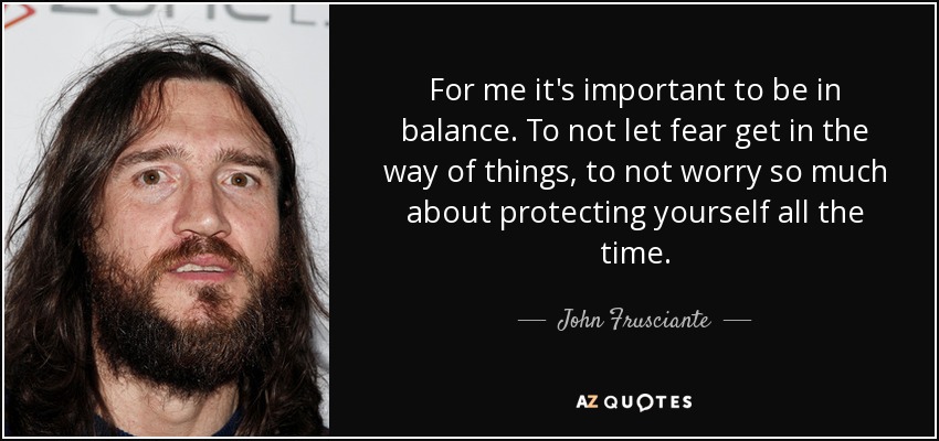 For me it's important to be in balance. To not let fear get in the way of things, to not worry so much about protecting yourself all the time. - John Frusciante
