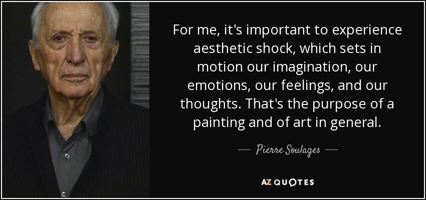 For me, it's important to experience aesthetic shock, which sets in motion our imagination, our emotions, our feelings, and our thoughts. That's the purpose of a painting and of art in general. - Pierre Soulages