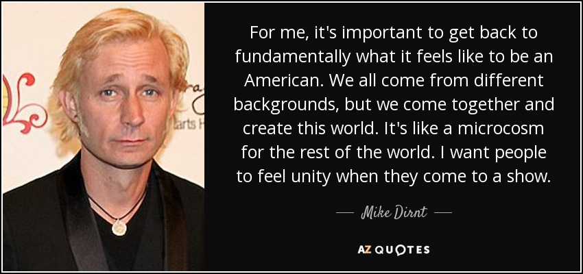 For me, it's important to get back to fundamentally what it feels like to be an American. We all come from different backgrounds, but we come together and create this world. It's like a microcosm for the rest of the world. I want people to feel unity when they come to a show. - Mike Dirnt