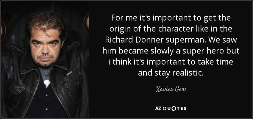 For me it's important to get the origin of the character like in the Richard Donner superman. We saw him became slowly a super hero but i think it's important to take time and stay realistic. - Xavier Gens