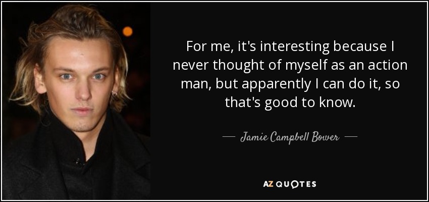 For me, it's interesting because I never thought of myself as an action man, but apparently I can do it, so that's good to know. - Jamie Campbell Bower