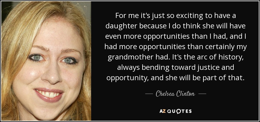 For me it's just so exciting to have a daughter because I do think she will have even more opportunities than I had, and I had more opportunities than certainly my grandmother had. It's the arc of history, always bending toward justice and opportunity, and she will be part of that. - Chelsea Clinton