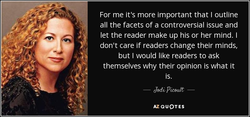 For me it's more important that I outline all the facets of a controversial issue and let the reader make up his or her mind. I don't care if readers change their minds, but I would like readers to ask themselves why their opinion is what it is. - Jodi Picoult
