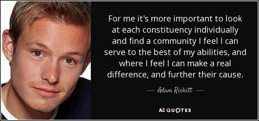 For me it's more important to look at each constituency individually and find a community I feel I can serve to the best of my abilities, and where I feel I can make a real difference, and further their cause. - Adam Rickitt