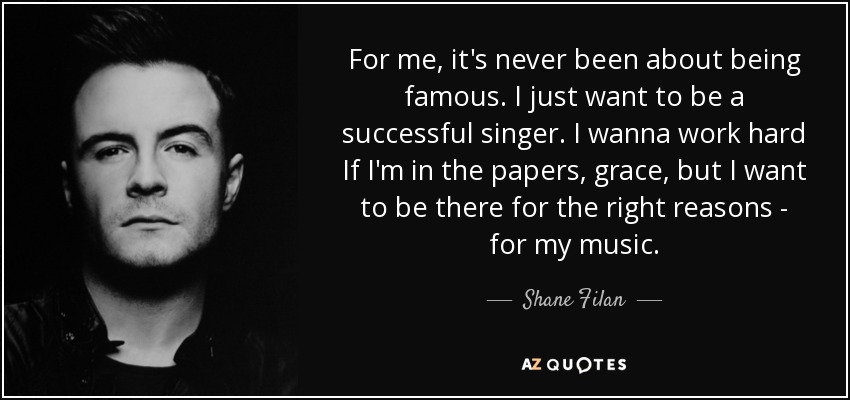 For me, it's never been about being famous. I just want to be a successful singer. I wanna work hard If I'm in the papers, grace, but I want to be there for the right reasons - for my music. - Shane Filan