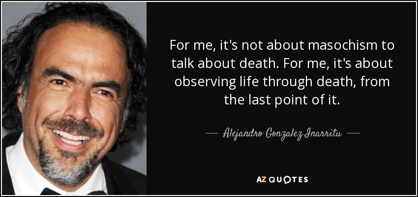 For me, it's not about masochism to talk about death. For me, it's about observing life through death, from the last point of it. - Alejandro Gonzalez Inarritu