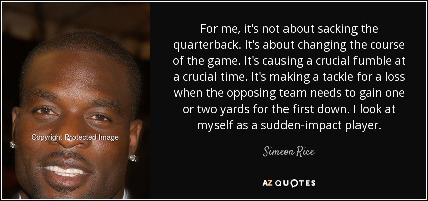 For me, it's not about sacking the quarterback. It's about changing the course of the game. It's causing a crucial fumble at a crucial time. It's making a tackle for a loss when the opposing team needs to gain one or two yards for the first down. I look at myself as a sudden-impact player. - Simeon Rice