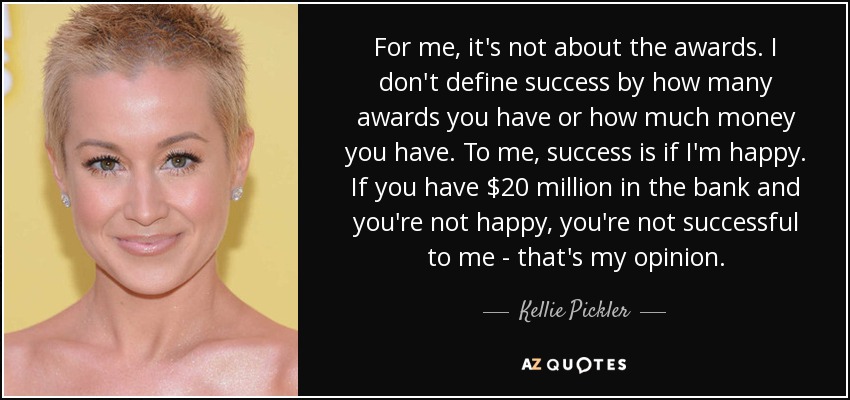 For me, it's not about the awards. I don't define success by how many awards you have or how much money you have. To me, success is if I'm happy. If you have $20 million in the bank and you're not happy, you're not successful to me - that's my opinion. - Kellie Pickler