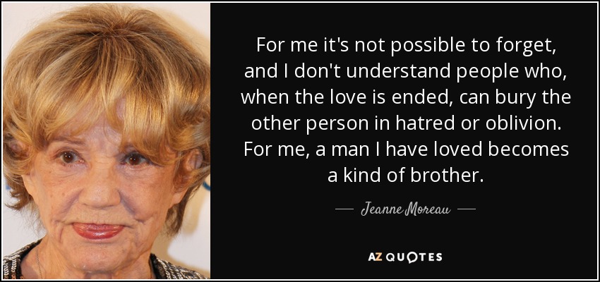 For me it's not possible to forget, and I don't understand people who, when the love is ended, can bury the other person in hatred or oblivion. For me, a man I have loved becomes a kind of brother. - Jeanne Moreau