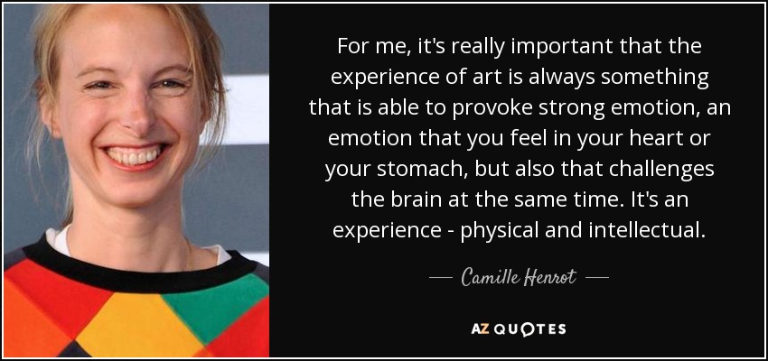 For me, it's really important that the experience of art is always something that is able to provoke strong emotion, an emotion that you feel in your heart or your stomach, but also that challenges the brain at the same time. It's an experience - physical and intellectual. - Camille Henrot