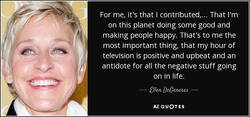 For me, it's that I contributed, ... That I'm on this planet doing some good and making people happy. That's to me the most important thing, that my hour of television is positive and upbeat and an antidote for all the negative stuff going on in life. - Ellen DeGeneres