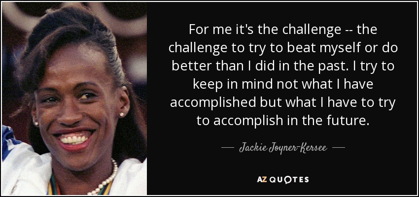 For me it's the challenge -- the challenge to try to beat myself or do better than I did in the past. I try to keep in mind not what I have accomplished but what I have to try to accomplish in the future. - Jackie Joyner-Kersee