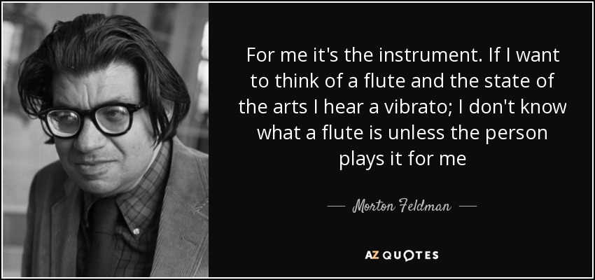 For me it's the instrument. If I want to think of a flute and the state of the arts I hear a vibrato; I don't know what a flute is unless the person plays it for me - Morton Feldman