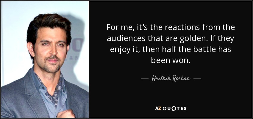 For me, it's the reactions from the audiences that are golden. If they enjoy it, then half the battle has been won. - Hrithik Roshan