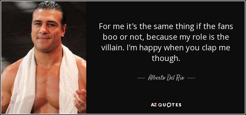 For me it's the same thing if the fans boo or not, because my role is the villain. I'm happy when you clap me though. - Alberto Del Rio