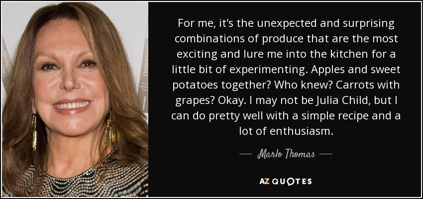 For me, it's the unexpected and surprising combinations of produce that are the most exciting and lure me into the kitchen for a little bit of experimenting. Apples and sweet potatoes together? Who knew? Carrots with grapes? Okay. I may not be Julia Child, but I can do pretty well with a simple recipe and a lot of enthusiasm. - Marlo Thomas