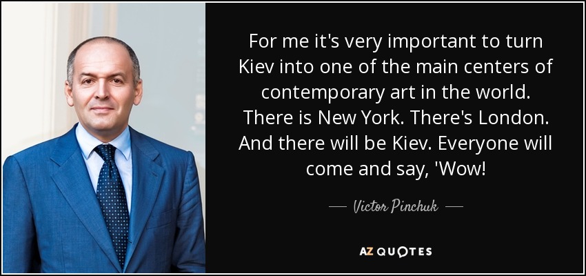 For me it's very important to turn Kiev into one of the main centers of contemporary art in the world. There is New York. There's London. And there will be Kiev. Everyone will come and say, 'Wow! - Victor Pinchuk