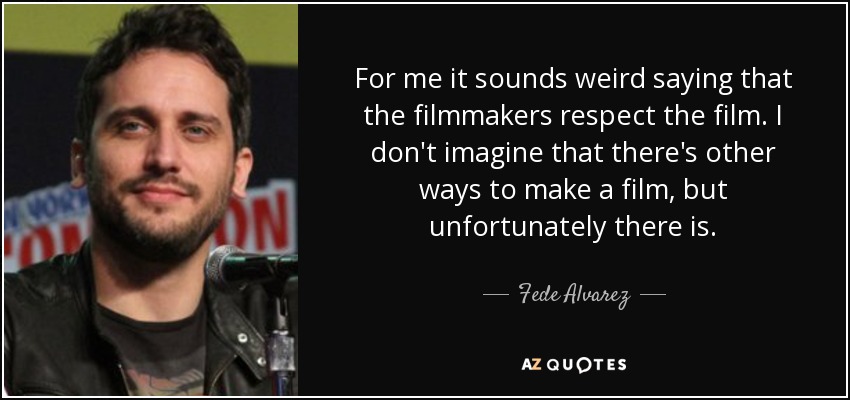 For me it sounds weird saying that the filmmakers respect the film. I don't imagine that there's other ways to make a film, but unfortunately there is. - Fede Alvarez